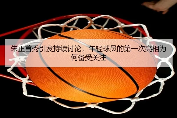 朱正首秀引发持续讨论，年轻球员的第一次亮相为何备受关注